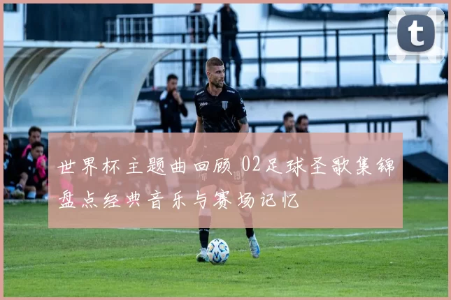 世界杯主题曲回顾 02足球圣歌集锦盘点经典音乐与赛场记忆