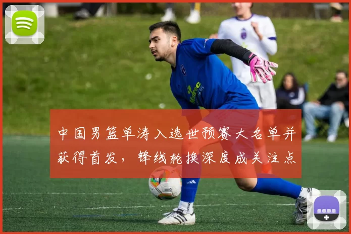 中国男篮单涛入选世预赛大名单并获得首发，锋线轮换深度成关注点