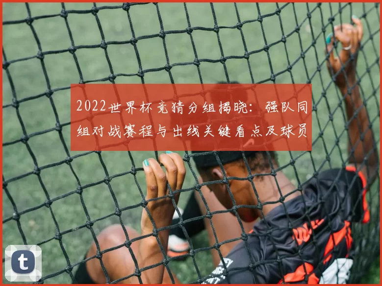 2022世界杯竞猜分组揭晓:强队同组对战赛程与出线关键看点及球员对位