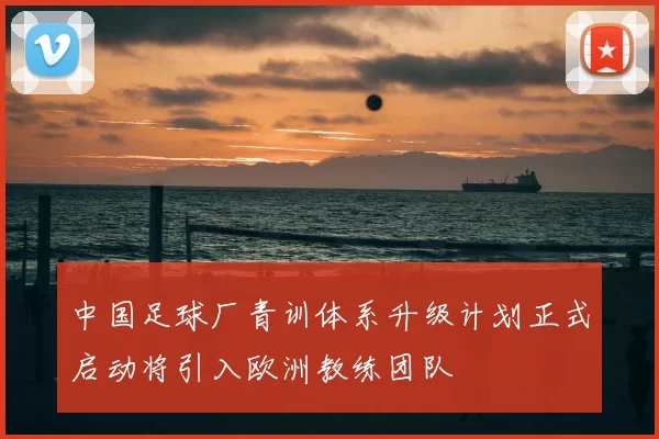 中国足球厂青训体系升级计划正式启动将引入欧洲教练团队