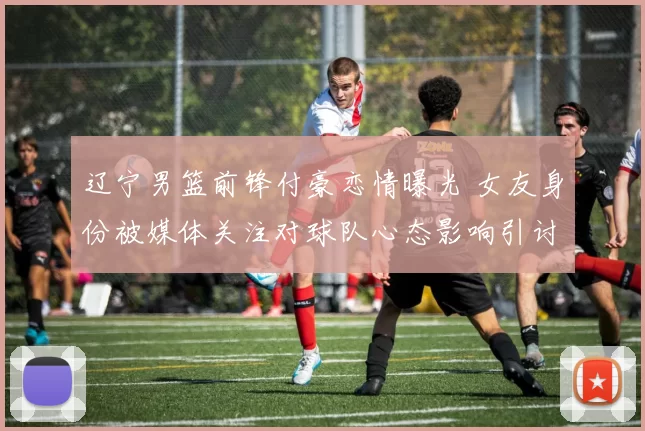 辽宁男篮前锋付豪恋情曝光 女友身份被媒体关注对球队心态影响引讨论
