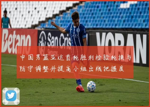 中国男篮亚运首轮胜利检验轮换与防守调整并提高小组出线把握度
