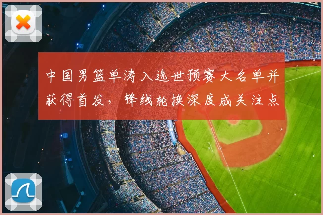 中国男篮单涛入选世预赛大名单并获得首发，锋线轮换深度成关注点