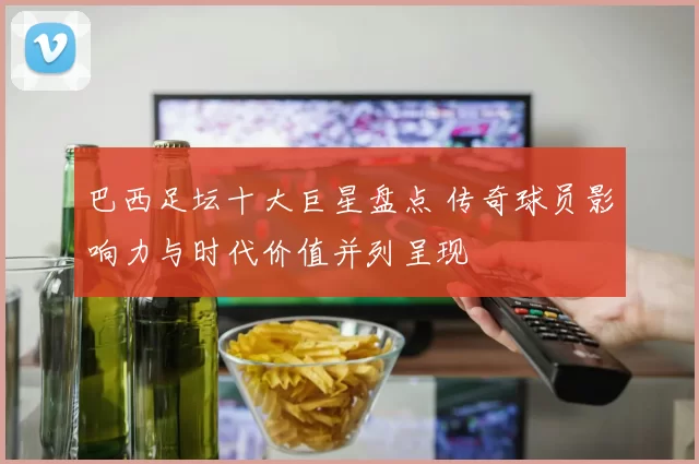 巴西足坛十大巨星盘点 传奇球员影响力与时代价值并列呈现