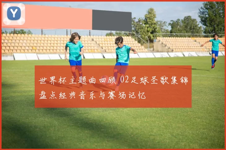 世界杯主题曲回顾 02足球圣歌集锦盘点经典音乐与赛场记忆