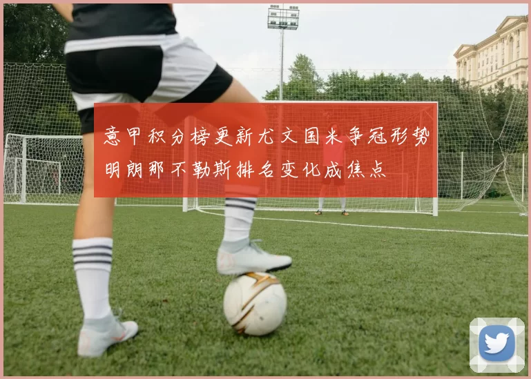 意甲积分榜更新尤文国米争冠形势明朗那不勒斯排名变化成焦点