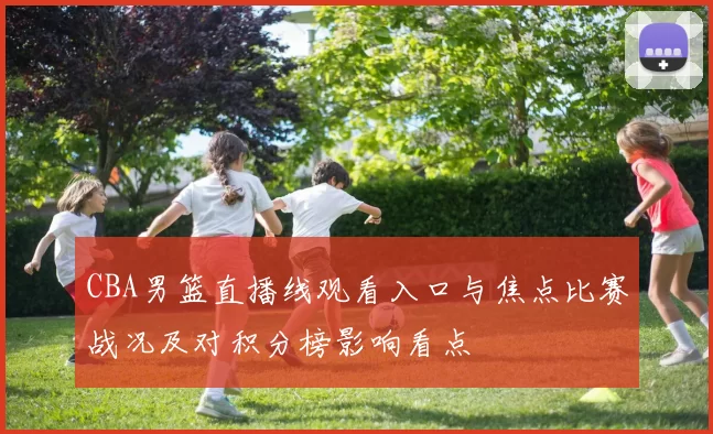 CBA男篮直播线观看入口与焦点比赛战况及对积分榜影响看点