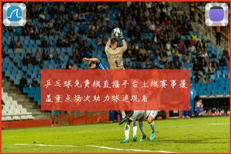 乒乓球免费线直播平台上线赛事覆盖重点场次助力球迷观看
