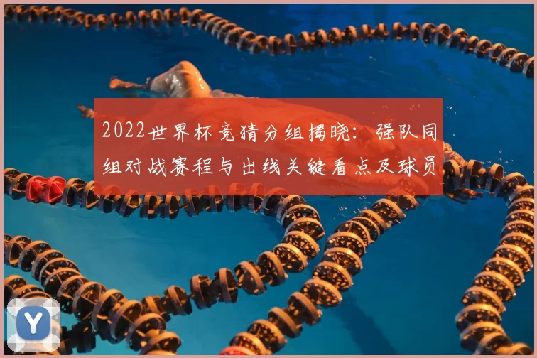 2022世界杯竞猜分组揭晓:强队同组对战赛程与出线关键看点及球员对位