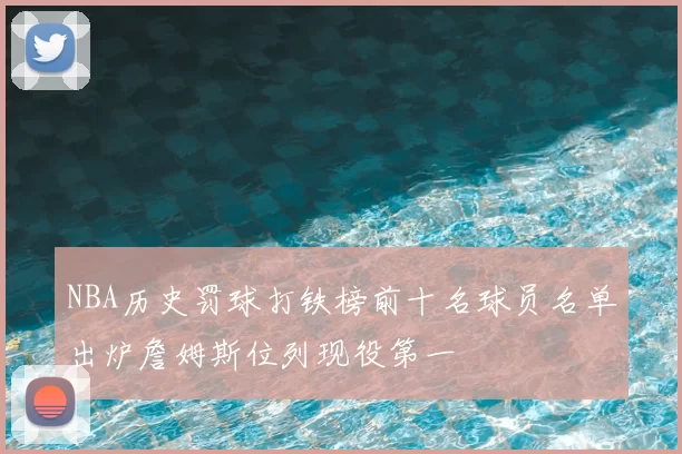 NBA历史罚球打铁榜前十名球员名单出炉詹姆斯位列现役第一