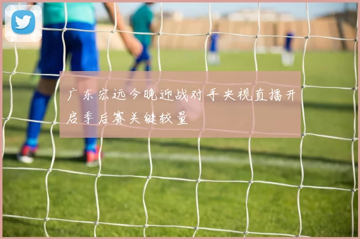 广东宏远今晚迎战对手央视直播开启季后赛关键较量