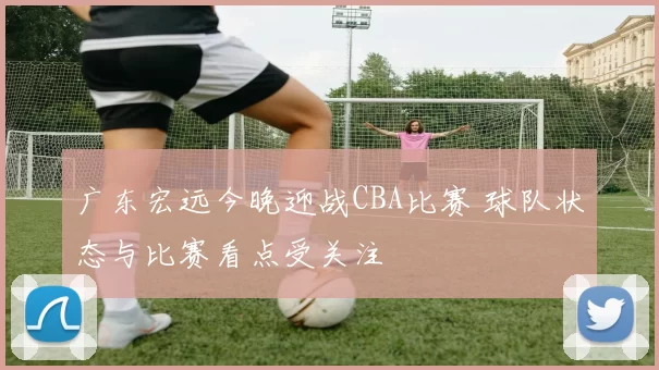 广东宏远今晚迎战CBA比赛 球队状态与比赛看点受关注
