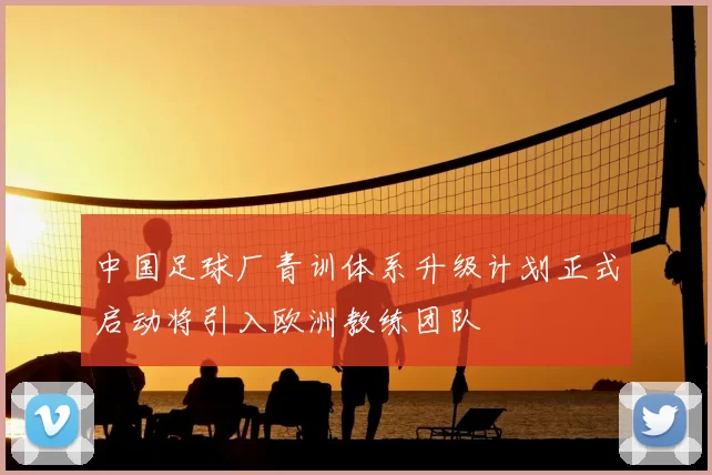 中国足球厂青训体系升级计划正式启动将引入欧洲教练团队