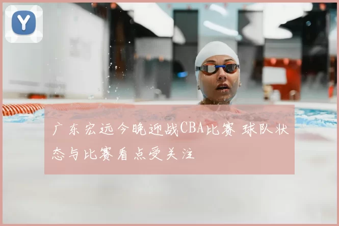 广东宏远今晚迎战CBA比赛 球队状态与比赛看点受关注