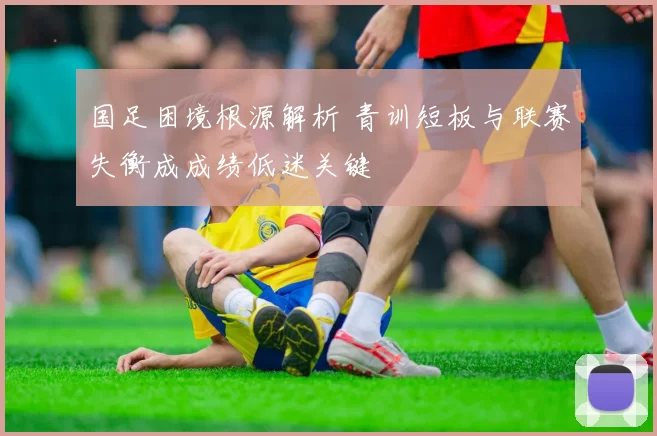 国足困境根源解析 青训短板与联赛失衡成成绩低迷关键