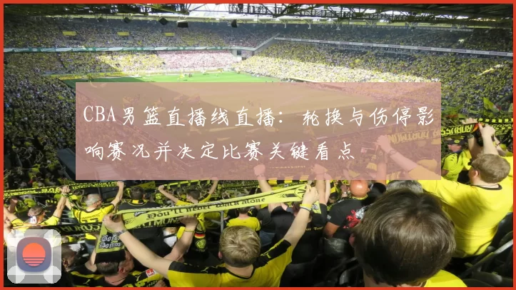 CBA男篮直播线直播：轮换与伤停影响赛况并决定比赛关键看点