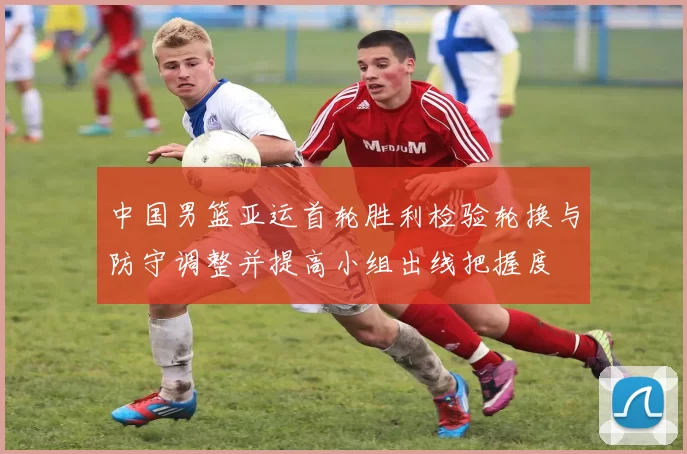 中国男篮亚运首轮胜利检验轮换与防守调整并提高小组出线把握度