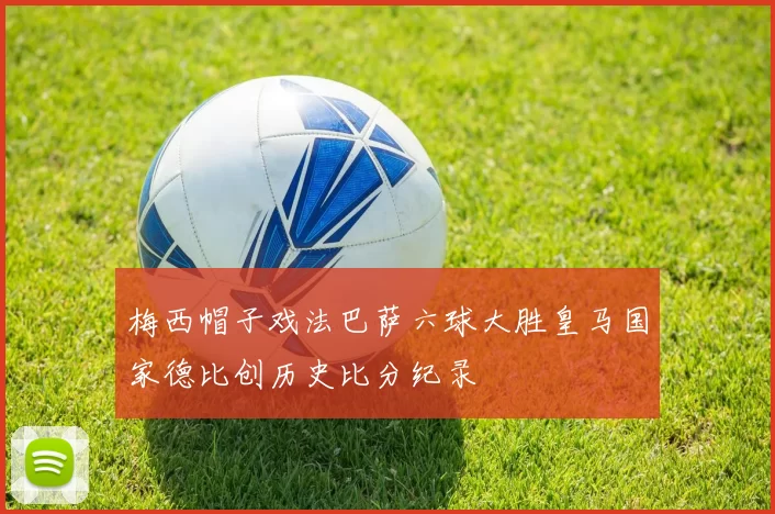 梅西帽子戏法巴萨六球大胜皇马国家德比创历史比分纪录