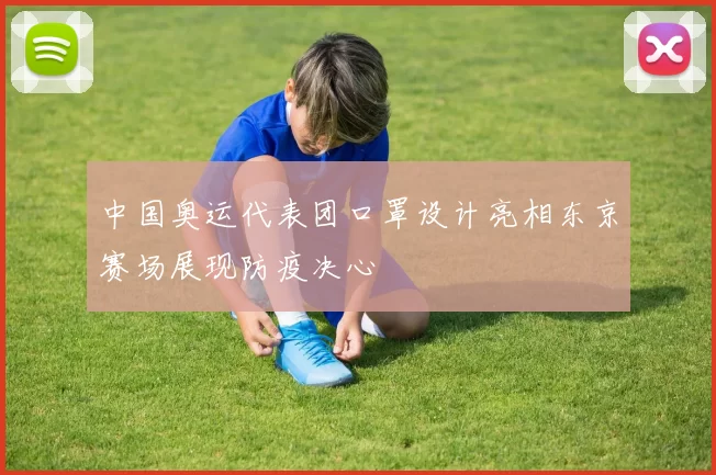 中国奥运代表团口罩设计亮相东京赛场展现防疫决心