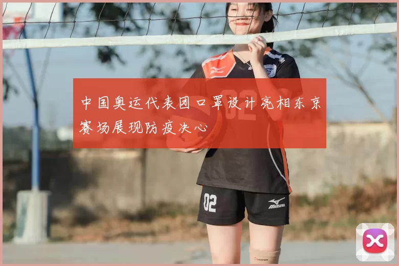 中国奥运代表团口罩设计亮相东京赛场展现防疫决心