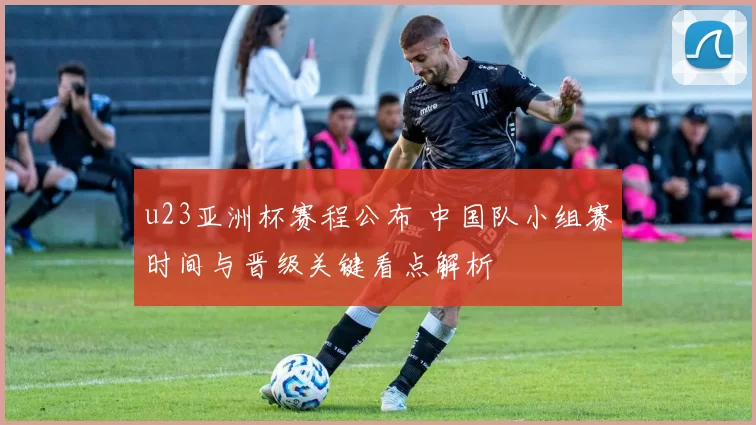 u23亚洲杯赛程公布 中国队小组赛时间与晋级关键看点解析