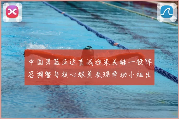 中国男篮亚运首战迎来关键一役阵容调整与核心球员表现牵动小组出线