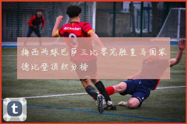 梅西两球巴萨三比零完胜皇马国家德比登顶积分榜