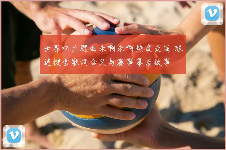 世界杯主题曲未啊未啊热度走高 球迷搜索歌词含义与赛事幕后故事