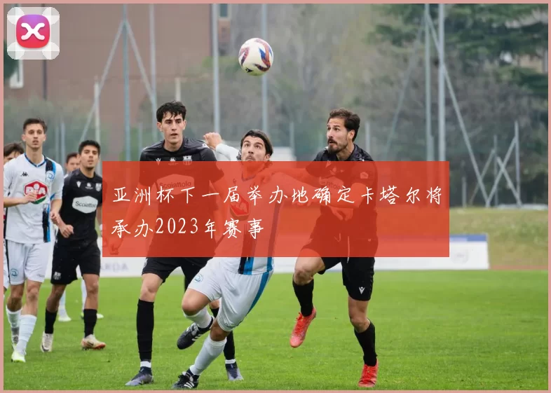 亚洲杯下一届举办地确定卡塔尔将承办2023年赛事
