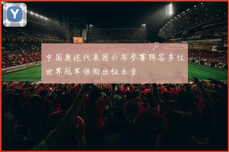 中国奥运代表团公布参赛阵容多位世界冠军领衔出征东京