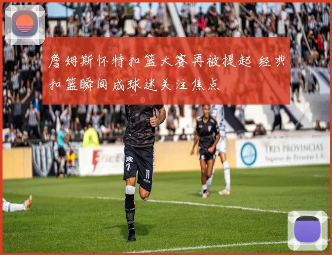 詹姆斯怀特扣篮大赛再被提起 经典扣篮瞬间成球迷关注焦点