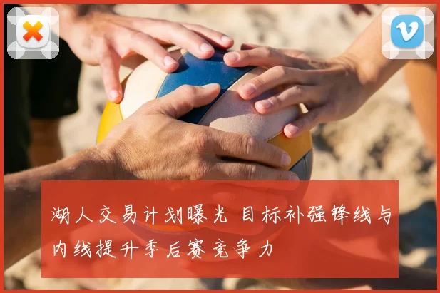 湖人交易计划曝光 目标补强锋线与内线提升季后赛竞争力