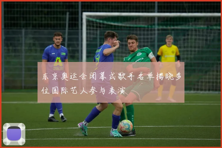东京奥运会闭幕式歌手名单揭晓多位国际艺人参与表演