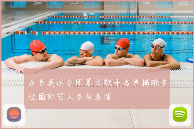 东京奥运会闭幕式歌手名单揭晓多位国际艺人参与表演