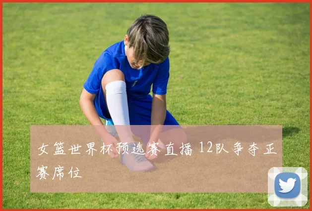 女篮世界杯预选赛直播 12队争夺正赛席位