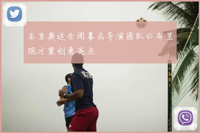 东京奥运会闭幕式导演团队公布呈现方案创意亮点