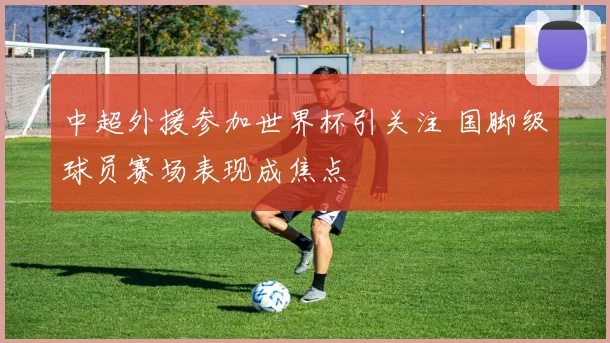 中超外援参加世界杯引关注 国脚级球员赛场表现成焦点